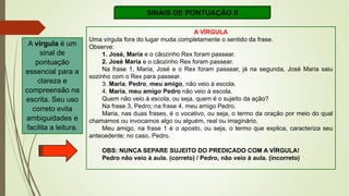SINAIS DE PONTUAÇÃO II
A VÍRGULA
Uma vírgula fora do lugar muda completamente o sentido da frase.
Observe:
1. José, Maria e o cãozinho Rex foram passear.
2. José Maria e o cãozinho Rex foram passear.
Na frase 1, Maria, José e o Rex foram passear, já na segunda, José Maria saiu
sozinho com o Rex para passear.
3. Maria, Pedro, meu amigo, não veio à escola.
4. Maria, meu amigo Pedro não veio à escola.
Quem não veio à escola, ou seja, quem é o sujeito da ação?
Na frase 3, Pedro; na frase 4, meu amigo Pedro.
Maria, nas duas frases, é o vocativo, ou seja, o termo da oração por meio do qual
chamamos ou invocamos algo ou alguém, real ou imaginário.
Meu amigo, na frase 1 é o aposto, ou seja, o termo que explica, caracteriza seu
antecedente; no caso, Pedro.
OBS: NUNCA SEPARE SUJEITO DO PREDICADO COM A VÍRGULA!
Pedro não veio à aula. (correto) / Pedro, não veio à aula. (incorreto)
A vírgula é um
sinal de
pontuação
essencial para a
clareza e
compreensão na
escrita. Seu uso
correto evita
ambiguidades e
facilita a leitura.
 