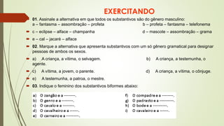 EXERCITANDO
 01. Assinale a alternativa em que todos os substantivos são do gênero masculino:
a – fantasma – assombração – profeta b – profeta – fantasma – telefonema
 c – eclipse – alface – champanha d – mascote – assombração – grama
 e – cal – jacaré – alface
 02. Marque a alternativa que apresenta substantivos com um só gênero gramatical para designar
pessoas de ambos os sexos.
 a) A criança, a vítima, o selvagem. b) A criança, a testemunha, o
agente.
 c) A vítima, a jovem, o parente. d) A criança, a vítima, o cônjuge.
 e) A testemunha, a patroa, o mestre.
 03. Indique o feminino dos substantivos biformes abaixo:
 