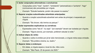 5. Isolar conjunções adversativas e conclusivas:
o Conjunções como "mas", "porém", "entretanto" (adversativas) e "portanto", "logo"
(conclusivas) são precedidas por vírgula.
o Exemplo: "Estudei bastante, porém não passei no exame."
6. Separar orações subordinadas adverbiais antecipadas:
o Quando a oração subordinada adverbial vem antes da principal, é separada por
vírgula.
o Exemplo: "Se chover, não iremos ao parque."
7. Isolar expressões explicativas ou corretivas:
o Expressões como "isto é", "ou seja", "por exemplo" devem ser isoladas por vírgulas.
o Exemplo: "Alguns alunos, por exemplo, preferem estudar à noite."
8. Indicar elipse do verbo:
o Quando o verbo é omitido por já ter sido mencionado, a vírgula indica essa omissão.
o Exemplo: "Ela prefere cinema; eu, teatro."
9. Separar datas e endereços:
o Em datas, a vírgula separa o local do dia, mês e ano.
o Exemplo: "São Paulo, 25 de janeiro de 2025."
 