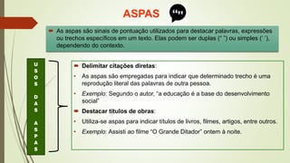 ASPAS
 As aspas são sinais de pontuação utilizados para destacar palavras, expressões
ou trechos específicos em um texto. Elas podem ser duplas (“ ”) ou simples (‘ ’),
dependendo do contexto.
 Delimitar citações diretas:
• As aspas são empregadas para indicar que determinado trecho é uma
reprodução literal das palavras de outra pessoa.
• Exemplo: Segundo o autor, “a educação é a base do desenvolvimento
social”
 Destacar títulos de obras:
• Utiliza-se aspas para indicar títulos de livros, filmes, artigos, entre outros.
• Exemplo: Assisti ao filme “O Grande Ditador” ontem à noite.
U
S
O
S
D
A
S
A
S
P
A
S
 