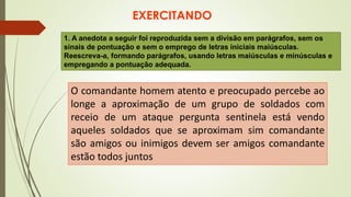 EXERCITANDO
1. A anedota a seguir foi reproduzida sem a divisão em parágrafos, sem os
sinais de pontuação e sem o emprego de letras iniciais maiúsculas.
Reescreva-a, formando parágrafos, usando letras maiúsculas e minúsculas e
empregando a pontuação adequada.
O comandante homem atento e preocupado percebe ao
longe a aproximação de um grupo de soldados com
receio de um ataque pergunta sentinela está vendo
aqueles soldados que se aproximam sim comandante
são amigos ou inimigos devem ser amigos comandante
estão todos juntos
 