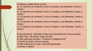 5. Marque a alternativa correta.
a) “O caminho da verdade é único e simples o da falsidade, incerto e
infinito.”
b) “O caminho da verdade é único, e simples o da falsidade, incerto e
infinito.”
c) “O caminho da verdade, é único e simples; o da falsidade, incerto e
infinito.”
d) “O caminho da verdade é único e simples; o da falsidade, incerto e
infinito.”
e) “O caminho da verdade, é único e simples, o da falsidade, incerto, e
infinito.”
6. Escola Naval - Assinale a frase que apresenta erro de pontuação:
a) Meu filho, não tenha medo da vida.
b) São palavras de Deus: “Crescei e multiplicai-vos!”
c) Gosto de teatro, ela de cinema.
d) Não sabemos por que você está apressado.
e) Disse o mestre:
 