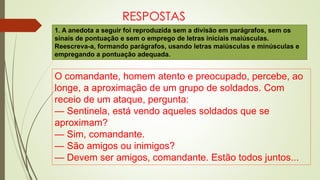 RESPOSTAS
1. A anedota a seguir foi reproduzida sem a divisão em parágrafos, sem os
sinais de pontuação e sem o emprego de letras iniciais maiúsculas.
Reescreva-a, formando parágrafos, usando letras maiúsculas e minúsculas e
empregando a pontuação adequada.
O comandante, homem atento e preocupado, percebe, ao
longe, a aproximação de um grupo de soldados. Com
receio de um ataque, pergunta:
— Sentinela, está vendo aqueles soldados que se
aproximam?
— Sim, comandante.
— São amigos ou inimigos?
— Devem ser amigos, comandante. Estão todos juntos...
 