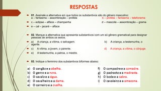 RESPOSTAS
 01. Assinale a alternativa em que todos os substantivos são do gênero masculino:
a – fantasma – assombração – profeta b – profeta – fantasma – telefonema
 c – eclipse – alface – champanha d – mascote – assombração – grama
 e – cal – jacaré – alface
 02. Marque a alternativa que apresenta substantivos com um só gênero gramatical para designar
pessoas de ambos os sexos.
 a) A criança, a vítima, o selvagem. b) A criança, a testemunha, o
agente.
 c) A vítima, a jovem, o parente. d) A criança, a vítima, o cônjuge.
 e) A testemunha, a patroa, o mestre.
 03. Indique o feminino dos substantivos biformes abaixo:
 