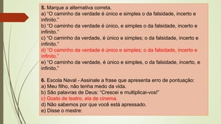 5. Marque a alternativa correta.
a) “O caminho da verdade é único e simples o da falsidade, incerto e
infinito.”
b) “O caminho da verdade é único, e simples o da falsidade, incerto e
infinito.”
c) “O caminho da verdade, é único e simples; o da falsidade, incerto e
infinito.”
d) “O caminho da verdade é único e simples; o da falsidade, incerto e
infinito.”
e) “O caminho da verdade, é único e simples, o da falsidade, incerto, e
infinito.”
6. Escola Naval - Assinale a frase que apresenta erro de pontuação:
a) Meu filho, não tenha medo da vida.
b) São palavras de Deus: “Crescei e multiplicai-vos!”
c) Gosto de teatro, ela de cinema.
d) Não sabemos por que você está apressado.
e) Disse o mestre:
 