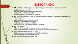 EXERCITANDO
 01. Qual frase utiliza o grau do substantivo para demonstrar desprezo ou ironia?
 a) Que casinha adorável!
b) Esse sujeito é um homenzinho de nada.
c) O garotão venceu a corrida.
d) Trouxeram um pacotinho de presente.
 02. Em qual alternativa o uso do grau aumentativo tem valor expressivo de exagero ou
intensidade?
 a) O solzão brilhou forte o dia inteiro.
b) A casa é enorme e confortável.
c) Que pezinho pequeno você tem!
d) Ele comprou uma plantinha para a varanda.
 03. Leia a frase:
"Depois de tanto esforço, ele mereceu um cafezinho."
Qual o efeito de sentido gerado pelo grau diminutivo em "cafezinho"?
 a) Sugere ironia em relação ao café.
b) Expressa um pequeno tamanho de forma objetiva.
c) Indica carinho ou leveza em relação.
 d) Dá a ideia de desprezo pelo café.
 