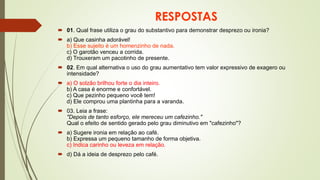 RESPOSTAS
 01. Qual frase utiliza o grau do substantivo para demonstrar desprezo ou ironia?
 a) Que casinha adorável!
b) Esse sujeito é um homenzinho de nada.
c) O garotão venceu a corrida.
d) Trouxeram um pacotinho de presente.
 02. Em qual alternativa o uso do grau aumentativo tem valor expressivo de exagero ou
intensidade?
 a) O solzão brilhou forte o dia inteiro.
b) A casa é enorme e confortável.
c) Que pezinho pequeno você tem!
d) Ele comprou uma plantinha para a varanda.
 03. Leia a frase:
"Depois de tanto esforço, ele mereceu um cafezinho."
Qual o efeito de sentido gerado pelo grau diminutivo em "cafezinho"?
 a) Sugere ironia em relação ao café.
b) Expressa um pequeno tamanho de forma objetiva.
c) Indica carinho ou leveza em relação.
 d) Dá a ideia de desprezo pelo café.
 