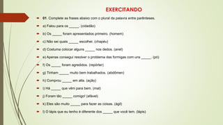 EXERCITANDO
 01. Complete as frases abaixo com o plural da palavra entre parênteses.
 a) Falou para os _____. (cidadão)
 b) Os _____ foram apresentados primeiro. (homem)
 c) Não sei quais _____ escolher. (chapéu)
 d) Costuma colocar alguns _____ nos dedos. (anel)
 e) Apenas consegui resolver o problema das formigas com uns _____. (pó)
 f) Os _____ foram agredidos. (repórter)
 g) Tinham _____ muito bem trabalhados. (abdômen)
 h) Comprou _____ em alta. (ação)
 i) Há _____ que vêm para bem. (mal)
 j) Foram tão _____ comigo! (afável)
 k) Eles são muito _____ para fazer as coisas. (ágil)
 l) O lápis que eu tenho é diferente dos _____ que você tem. (lápis)
 
