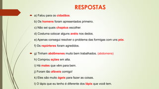 RESPOSTAS
 a) Falou para os cidadãos.
b) Os homens foram apresentados primeiro.
c) Não sei quais chapéus escolher.
d) Costuma colocar alguns anéis nos dedos.
e) Apenas consegui resolver o problema das formigas com uns pós.
f) Os repórteres foram agredidos.
 g) Tinham abdômenes muito bem trabalhados. (abdomens)
h) Comprou ações em alta.
i) Há males que vêm para bem.
j) Foram tão afáveis comigo!
k) Eles são muito ágeis para fazer as coisas.
l) O lápis que eu tenho é diferente dos lápis que você tem.
 