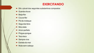 EXERCITANDO
 Dê o plural dos seguintes substantivos compostos:
 Guarda-chuva
 Beija-flor
 Couve-flor
 Pé-de-moleque
 Segunda-feira
 Mico-leão
 Amor-perfeito
 Pingue-pongue
 Teco-teco
 Sempre-viva
 Estrela-do-mar
 Mula-sem-cabeça
 