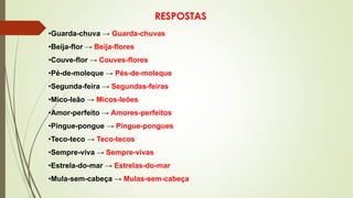 RESPOSTAS
•Guarda-chuva → Guarda-chuvas
•Beija-flor → Beija-flores
•Couve-flor → Couves-flores
•Pé-de-moleque → Pés-de-moleque
•Segunda-feira → Segundas-feiras
•Mico-leão → Micos-leões
•Amor-perfeito → Amores-perfeitos
•Pingue-pongue → Pingue-pongues
•Teco-teco → Teco-tecos
•Sempre-viva → Sempre-vivas
•Estrela-do-mar → Estrelas-do-mar
•Mula-sem-cabeça → Mulas-sem-cabeça
 