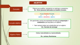 Conceito
Palavra que qualifica ,caracteriza ou restringe o substantivo
Ex.: Eram pessoas dedicadas ao trabalho honesto.
Locução adjetiva
Em geral trata- se de uma expressão formada por preposição +
substantivo que equivale a um adjetivo.
• Nem sempre podem ser substituídos por um adjetivo.
Ex.: Sorvete de morango
Adjetivo Pátrio
Indica naturalidade ou nacionalidade.
Ex.: carioca, fluminense
ADJETIVO
 