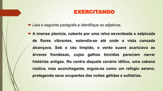 EXERCITANDO
 Leia o seguinte parágrafo e identifique os adjetivos.
 A imensa planície, coberta por uma relva esverdeada e salpicada
de flores vibrantes, estendia-se até onde a vista cansada
alcançava. Sob o céu límpido, o vento suave acariciava as
árvores frondosas, cujos galhos torcidos pareciam narrar
histórias antigas. No centro daquele cenário idílico, uma cabana
rústica, mas aconchegante, erguia-se como um refúgio sereno,
protegendo seus ocupantes das noites gélidas e solitárias.
 