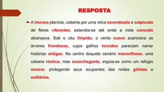 RESPOSTA
 A imensa planície, coberta por uma relva esverdeada e salpicada
de flores vibrantes, estendia-se até onde a vista cansada
alcançava. Sob o céu límpido, o vento suave acariciava as
árvores frondosas, cujos galhos torcidos pareciam narrar
histórias antigas. No centro daquele cenário maravilhoso, uma
cabana rústica, mas aconchegante, erguia-se como um refúgio
sereno, protegendo seus ocupantes das noites gélidas e
solitárias.
 