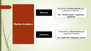 Flexões de gênero
Biformes
Uniformes
Apresentam formas distintas para
masculino e feminino.
Ex.: bonito/ bonita – orgulhoso
orgulhosa
Apresentam a mesma forma para
masculino e feminino.
Ex.: gentil, fiel, inteligente, amável
 