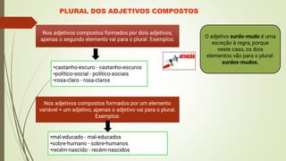 PLURAL DOS ADJETIVOS COMPOSTOS
Nos adjetivos compostos formados por dois adjetivos,
apenas o segundo elemento vai para o plural. Exemplos:
•castanho-escuro - castanho-escuros
•político-social - político-sociais
•rosa-claro - rosa-claros
O adjetivo surdo-mudo é uma
exceção à regra, porque
neste caso, os dois
elementos vão para o plural:
surdos-mudos.
Nos adjetivos compostos formados por um elemento
variável + um adjetivo, apenas o adjetivo vai para o plural.
Exemplos:
•mal-educado - mal-educados
•sobre-humano - sobre-humanos
•recém-nascido - recém-nascidos
 