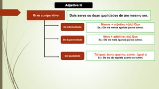 Grau comparativo Dois seres ou duas qualidades de um mesmo ser.
Menos + adjetivo +(do) Que
Ex.: Ele era menos egoísta que os outros.
Mais + adjetivo (do) Que
Ex.: Ele era mais egoísta que os outros.
Tal qual, tanto quanto, como , igual a
Ex.: Ele era tão egoísta quanto os outros.
De Inferioridade
De Superioridade
De Igualdade
Adjetivo II
 