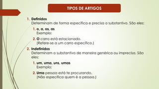 1. Definidos
Determinam de forma específica e precisa o substantivo. São eles:
1. o, a, os, as
Exemplo:
2. O carro está estacionado.
(Refere-se a um carro específico.)
2. Indefinidos
Determinam o substantivo de maneira genérica ou imprecisa. São
eles:
1. um, uma, uns, umas
Exemplo:
2. Uma pessoa está te procurando.
(Não especifica quem é a pessoa.)
TIPOS DE ARTIGOS
 