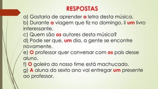 RESPOSTAS
a) Gostaria de aprender a letra desta música.
b) Durante a viagem que fiz no domingo, li um livro
interessante.
c) Quem são os autores desta música?
d) Pode ser que, um dia, a gente se encontre
novamente.
e) O professor quer conversar com os pais desse
aluno.
f) O goleiro do nosso time está machucado.
g) A aluna do sexto ano vai entregar um presente
ao professor.
 