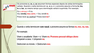 Os pronomes o, os, a, as assumem formas especiais depois de certas terminações
verbais. Quando o verbo termina em -z, -s ou -r, o pronome assume a forma lo, los,
la ou las, ao mesmo tempo que a terminação verbal é suprimida. Por exemplo:
Fiz o almoço = Fi-lo.
Vou vender meu carro. = Vou vendê-lo.
Posso lavar as vasilhas? Posso lavá-las?
 