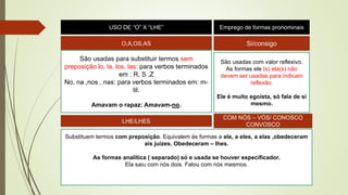 USO DE “O” X “LHE” Emprego de formas pronominais
O,A,OS,AS
São usadas para substituir termos sem
preposição lo, la, los, las: para verbos terminados
em : R, S ,Z
No, na ,nos , nas: para verbos terminados em: m-
til.
Amavam o rapaz: Amavam-no.
Si/consigo
São usadas com valor reflexivo.
As formas ele (s) ela(s) não
devem ser usadas para indicam
reflexão.
Ele é muito egoísta, só fala de si
mesmo.
LHE/LHES
COM NÓS – VÓS/ CONOSCO
CONVOSCO
Substituem termos com preposição. Equivalem às formas a ele, a eles, a elas ,obedeceram
ais juízes. Obedeceram – lhes.
As formas analítica ( separado) só e usada se houver especificador.
Ela saiu com nós dois. Falou com nós mesmos.
 