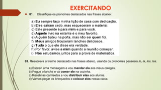 EXERCITANDO
 01. Classifique os pronomes destacados nas frases abaixo:
02. Reescreva o trecho destacado nas frases abaixo, usando os pronomes pessoais lo, la, los, las.
a) Escrevi uma mensagem e vou mandar ela aos meus colegas.
b) Pegue o lanche e vá comer ele na cozinha.
c) Recebi as camisetas e vou distribuir elas aos alunos.
d) Vamos pegar os brinquedos e colocar eles nessa caixa.
 