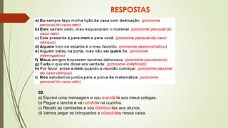 RESPOSTAS
02.
a) Escrevi uma mensagem e vou mandá-la aos meus colegas.
b) Pegue o lanche e vá comê-lo na cozinha.
c) Recebi as camisetas e vou distribuí-las aos alunos.
d) Vamos pegar os brinquedos e colocá-los nessa caixa.
 