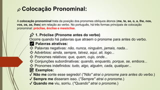 📌 Colocação Pronominal:
A colocação pronominal trata da posição dos pronomes oblíquos átonos (me, te, se, o, a, lhe, nos,
vos, os, as, lhes) em relação ao verbo. No português, há três formas principais de colocação
pronominal: próclise, ênclise e mesóclise.
📌 1. Próclise (Pronome antes do verbo)
Ocorre quando há palavras que atraem o pronome para antes do verbo.
✅ Palavras atrativas:
🔹 Palavras negativas: não, nunca, ninguém, jamais, nada...
🔹 Advérbios: ainda, sempre, talvez, aqui, ali, logo...
🔹 Pronomes relativos: que, quem, cujo, onde...
🔹 Conjunções subordinativas: quando, enquanto, porque, se, embora...
🔹 Pronomes indefinidos: tudo, algo, alguém, cada, qualquer...
📝 Exemplos:
✔ Não me conte esse segredo! ("Não" atrai o pronome para antes do verbo.)
✔ Sempre me disseram isso. ("Sempre" atrai o pronome.)
✔ Quando me viu, sorriu. ("Quando" atrai o pronome.)
 