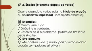 📌 2. Ênclise (Pronome depois do verbo)
Ocorre quando o verbo está no início da oração
ou no infinitivo impessoal (sem sujeito explícito).
📝 Exemplos:
✔ Contou-me tudo.
✔ Dirão-lhe a verdade.
✔ Resolver-se-á o problema. (Futuro do presente
pede ênclise.)
❌ Erro comum:
🚫 Me contou tudo. (Errado, pois o verbo inicia a
oração sem palavra atrativa.)
 