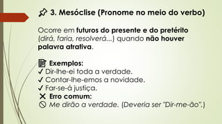 📌 3. Mesóclise (Pronome no meio do verbo)
Ocorre em futuros do presente e do pretérito
(dirá, faria, resolverá...) quando não houver
palavra atrativa.
📝 Exemplos:
✔ Dir-lhe-ei toda a verdade.
✔ Contar-lhe-emos a novidade.
✔ Far-se-á justiça.
❌ Erro comum:
🚫 Me dirão a verdade. (Deveria ser "Dir-me-ão".)
 
