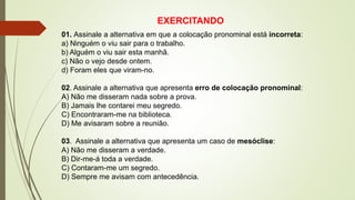 EXERCITANDO
01. Assinale a alternativa em que a colocação pronominal está incorreta:
a) Ninguém o viu sair para o trabalho.
b) Alguém o viu sair esta manhã.
c) Não o vejo desde ontem.
d) Foram eles que viram-no.
02. Assinale a alternativa que apresenta erro de colocação pronominal:
A) Não me disseram nada sobre a prova.
B) Jamais lhe contarei meu segredo.
C) Encontraram-me na biblioteca.
D) Me avisaram sobre a reunião.
03. Assinale a alternativa que apresenta um caso de mesóclise:
A) Não me disseram a verdade.
B) Dir-me-á toda a verdade.
C) Contaram-me um segredo.
D) Sempre me avisam com antecedência.
 