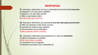 RESPOSTAS
01. Assinale a alternativa em que a colocação pronominal está incorreta:
a) Ninguém o viu sair para o trabalho.
b) Alguém o viu sair esta manhã.
c) Não o vejo desde ontem.
d) Foram eles que viram-no.
02. Assinale a alternativa que apresenta erro de colocação pronominal:
A) Não me disseram nada sobre a prova.
B) Jamais lhe contarei meu segredo.
C) Encontraram-me na biblioteca.
D) Me avisaram sobre a reunião.
03. Assinale a alternativa que apresenta um caso de mesóclise:
A) Não me disseram a verdade.
B) Dir-me-á toda a verdade.
C) Contaram-me um segredo.
D) Sempre me avisam com antecedência.
 