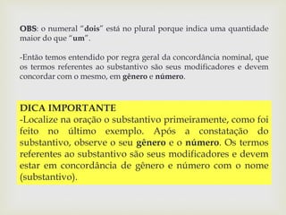 OBS: o numeral “dois” está no plural porque indica uma quantidade 
maior do que “um”. 
-Então temos entendido por regra geral da concordância nominal, que 
os termos referentes ao substantivo são seus modificadores e devem 
concordar com o mesmo, em gênero e número. 
DICA IMPORTANTE 
-Localize na oração o substantivo primeiramente, como foi 
feito no último exemplo. Após a constatação do 
substantivo, observe o seu gênero e o número. Os termos 
referentes ao substantivo são seus modificadores e devem 
estar em concordância de gênero e número com o nome 
(substantivo). 
 