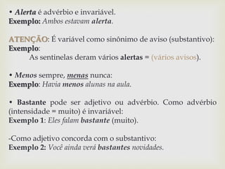• Alerta é advérbio e invariável. 
Exemplo: Ambos estavam alerta. 
ATENÇÃO: É variável como sinônimo de aviso (substantivo): 
Exemplo: 
As sentinelas deram vários alertas = (vários avisos). 
• Menos sempre, menas nunca: 
Exemplo: Havia menos alunas na aula. 
• Bastante pode ser adjetivo ou advérbio. Como advérbio 
(intensidade = muito) é invariável: 
Exemplo 1: Eles falam bastante (muito). 
-Como adjetivo concorda com o substantivo: 
Exemplo 2: Você ainda verá bastantes novidades. 
 