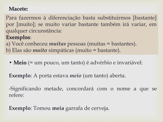 Macete: 
Para fazermos à diferenciação basta substituirmos [bastante] 
por [muito]; se muito variar bastante também irá variar, em 
qualquer circunstância: 
Exemplos: 
a) Você conheceu muitas pessoas (muitas = bastantes). 
b) Elas são muito simpáticas (muito = bastante). 
• Meio (= um pouco, um tanto) é advérbio e invariável: 
Exemplo: A porta estava meio (um tanto) aberta. 
-Significando metade, concordará com o nome a que se 
refere: 
Exemplo: Tomou meia garrafa de cerveja. 
 