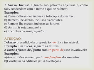 • Anexo, Incluso e Junto- são palavras adjetivas e, como 
tais, concordam com o nome a que se referem: 
Exemplos: 
a) Remeto-lhe anexa, inclusa a fotocópia do recibo. 
b) Remeto-lhe anexos, inclusos os convites. 
c) Remeto-lhe anexas, inclusas as faturas. 
d) As irmãs estavam juntas. 
e) Encontrei os amigos juntos. 
ATENÇÃO: 
1-Anexo precedido da preposição [em] fica invariável: 
Exemplo: Em anexo, seguem as faturas. 
2-Junto à /junto de / junto com (= perto de) são invariáveis: 
Exemplos: 
a)As certidões seguem junto com/dos/aos documentos. 
b)Construiu os edifícios junto às estações. 
 