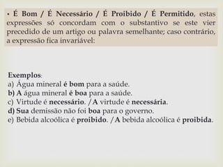 • É Bom / É Necessário / É Proibido / É Permitido, estas 
expressões só concordam com o substantivo se este vier 
precedido de um artigo ou palavra semelhante; caso contrário, 
a expressão fica invariável: 
Exemplos: 
a) Água mineral é bom para a saúde. 
b) A água mineral é boa para a saúde. 
c) Virtude é necessário. /A virtude é necessária. 
d) Sua demissão não foi boa para o governo. 
e) Bebida alcoólica é proibido. /A bebida alcoólica é proibida. 
 