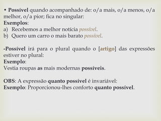 • Possível quando acompanhado de: o/a mais, o/a menos, o/a 
melhor, o/a pior; fica no singular: 
Exemplos: 
a) Recebemos a melhor notícia possível. 
b) Quero um carro o mais barato possível. 
-Possível irá para o plural quando o [artigo] das expressões 
estiver no plural: 
Exemplo: 
Vestia roupas as mais modernas possíveis. 
OBS: A expressão quanto possível é invariável: 
Exemplo: Proporcionou-lhes conforto quanto possível. 
 