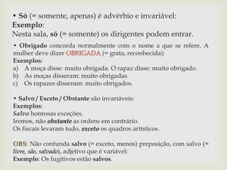 • Só (= somente, apenas) é advérbio e invariável: 
Exemplo: 
Nesta sala, só (= somente) os dirigentes podem entrar. 
• Obrigado concorda normalmente com o nome a que se refere. A 
mulher deve dizer OBRIGADA (= grata, reconhecida): 
Exemplos: 
a) A moça disse: muito obrigada. O rapaz disse: muito obrigado. 
b) As moças disseram: muito obrigadas. 
c) Os rapazes disseram: muito obrigados. 
• Salvo / Exceto / Obstante são invariáveis: 
Exemplos: 
Salvo honrosas exceções. 
Iremos, não obstante as ordens em contrário. 
Os fiscais levaram tudo, exceto os quadros artísticos. 
OBS: Não confunda salvo (= exceto, menos) preposição, com salvo (= 
livre, são, salvado), adjetivo que é variável: 
Exemplo: Os fugitivos estão salvos. 
 