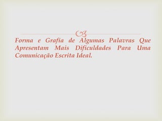  
Forma e Grafia de Algumas Palavras Que 
Apresentam Mais Dificuldades Para Uma 
Comunicação Escrita Ideal. 
 
