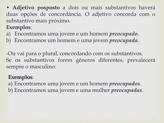 • Adjetivo posposto a dois ou mais substantivos haverá 
duas opções de concordância. O adjetivo concorda com o 
substantivo mais próximo. 
Exemplos: 
a) Encontramos uma jovem e um homem preocupado. 
b) Encontramos um homem e uma jovem preocupada. 
-Ou vai para o plural, concordando com os substantivos. 
Se os substantivos forem gêneros diferentes, prevalecerá 
sempre o masculino: 
Exemplos: 
a) Encontramos uma jovem e um homem preocupados. 
b) Encontramos uma jovem e uma mulher preocupadas. 
 