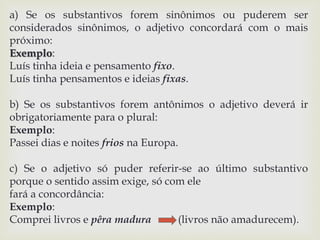a) Se os substantivos forem sinônimos ou puderem ser 
considerados sinônimos, o adjetivo concordará com o mais 
próximo: 
Exemplo: 
Luís tinha ideia e pensamento fixo. 
Luís tinha pensamentos e ideias fixas. 
b) Se os substantivos forem antônimos o adjetivo deverá ir 
obrigatoriamente para o plural: 
Exemplo: 
Passei dias e noites frios na Europa. 
c) Se o adjetivo só puder referir-se ao último substantivo 
porque o sentido assim exige, só com ele 
fará a concordância: 
Exemplo: 
Comprei livros e pêra madura (livros não amadurecem). 
 