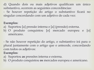 d) Quando dois ou mais adjetivos qualificam um único 
substantivo, ocorrem as seguintes concordâncias: 
- Se houver repetição do artigo o substantivo ficará no 
singular concordando com um adjetivo de cada vez: 
Exemplos: 
a) Suportou [a] pressão interna e [a] (pressão) externa. 
b) O produto conquistou [o] mercado europeu e [o] 
americano. 
- Se não houver repetição do artigo, o substantivo irá para o 
plural juntamente com o artigo que o antecede, concordando 
com todos os adjetivos: 
Exemplos: 
a) Suportou as pressões interna e externa. 
b) O produto conquistou os mercados europeu e americano. 
 