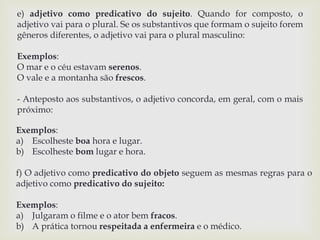 e) adjetivo como predicativo do sujeito. Quando for composto, o 
adjetivo vai para o plural. Se os substantivos que formam o sujeito forem 
gêneros diferentes, o adjetivo vai para o plural masculino: 
Exemplos: 
O mar e o céu estavam serenos. 
O vale e a montanha são frescos. 
- Anteposto aos substantivos, o adjetivo concorda, em geral, com o mais 
próximo: 
Exemplos: 
a) Escolheste boa hora e lugar. 
b) Escolheste bom lugar e hora. 
f) O adjetivo como predicativo do objeto seguem as mesmas regras para o 
adjetivo como predicativo do sujeito: 
Exemplos: 
a) Julgaram o filme e o ator bem fracos. 
b) A prática tornou respeitada a enfermeira e o médico. 
 