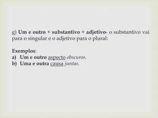 g) Um e outro + substantivo + adjetivo- o substantivo vai 
para o singular e o adjetivo para o plural: 
Exemplos: 
a) Um e outro aspecto obscuros. 
b) Uma e outra causa juntas. 
 