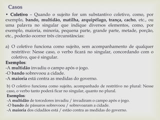 Casos 
• Coletivo – Quando o sujeito for um substantivo coletivo, como, por 
exemplo, bando, multidão, matilha, arquipélago, trança, cacho, etc., ou 
uma palavra no singular que indique diversos elementos, como, por 
exemplo, maioria, minoria, pequena parte, grande parte, metade, porção, 
etc., poderão ocorrer três circunstâncias: 
a) O coletivo funciona como sujeito, sem acompanhamento de qualquer 
restritivo: Nesse caso, o verbo ficará no singular, concordando com o 
coletivo, que é singular. 
Exemplos: 
-A multidão invadiu o campo após o jogo. 
-O bando sobrevoou a cidade. 
-A maioria está contra as medidas do governo. 
b) O coletivo funciona como sujeito, acompanhado de restritivo no plural: Nesse 
caso, o verbo tanto poderá ficar no singular, quanto no plural. 
Exemplos: 
-A multidão de torcedores invadiu / invadiram o campo após o jogo. 
-O bando de pássaros sobrevoou / sobrevoaram a cidade. 
-A maioria dos cidadãos está / estão contra as medidas do governo. 
 