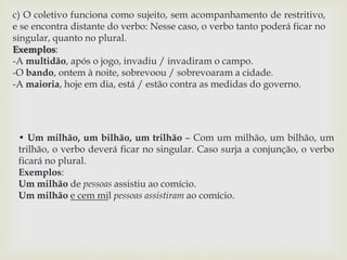 c) O coletivo funciona como sujeito, sem acompanhamento de restritivo, 
e se encontra distante do verbo: Nesse caso, o verbo tanto poderá ficar no 
singular, quanto no plural. 
Exemplos: 
-A multidão, após o jogo, invadiu / invadiram o campo. 
-O bando, ontem à noite, sobrevoou / sobrevoaram a cidade. 
-A maioria, hoje em dia, está / estão contra as medidas do governo. 
• Um milhão, um bilhão, um trilhão – Com um milhão, um bilhão, um 
trilhão, o verbo deverá ficar no singular. Caso surja a conjunção, o verbo 
ficará no plural. 
Exemplos: 
Um milhão de pessoas assistiu ao comício. 
Um milhão e cem mil pessoas assistiram ao comício. 
 