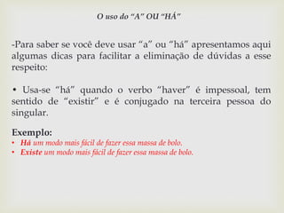 O uso do “A” OU “HÁ” 
-Para saber se você deve usar “a” ou “há” apresentamos aqui 
algumas dicas para facilitar a eliminação de dúvidas a esse 
respeito: 
• Usa-se “há” quando o verbo “haver” é impessoal, tem 
sentido de “existir” e é conjugado na terceira pessoa do 
singular. 
Exemplo: 
• Há um modo mais fácil de fazer essa massa de bolo. 
• Existe um modo mais fácil de fazer essa massa de bolo. 
 