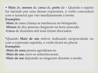 • Mais de, menos de, cerca de, perto de – Quando o sujeito 
for iniciado por uma dessas expressões, o verbo concordará 
com o numeral que vier imediatamente a frente. 
Exemplos: 
-Mais de uma criança se machucou no brinquedo. 
-Menos de dez pessoas chegaram na hora marcada. 
-Cerca de duzentos mil reais foram desviados. 
*Quando Mais de um estiver indicando reciprocidade ou 
com a expressão repetida, o verbo ficará no plural. 
Exemplos: 
-Mais de uma pessoa agrediram-se. 
-Mais de um carro se entrechocaram. 
-Mais de um deputado se xingaram durante a sessão. 
 