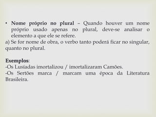 • Nome próprio no plural – Quando houver um nome 
próprio usado apenas no plural, deve-se analisar o 
elemento a que ele se refere. 
a) Se for nome de obra, o verbo tanto poderá ficar no singular, 
quanto no plural. 
Exemplos: 
-Os Lusíadas imortalizou / imortalizaram Camões. 
-Os Sertões marca / marcam uma época da Literatura 
Brasileira. 
 